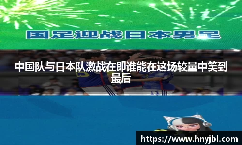 中国队与日本队激战在即谁能在这场较量中笑到最后